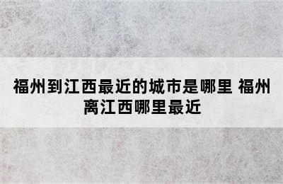 福州到江西最近的城市是哪里 福州离江西哪里最近